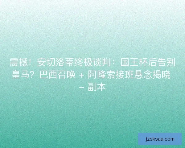 震撼！安切洛蒂终极谈判：国王杯后告别皇马？巴西召唤 + 阿隆索接班悬念揭晓 - 副本