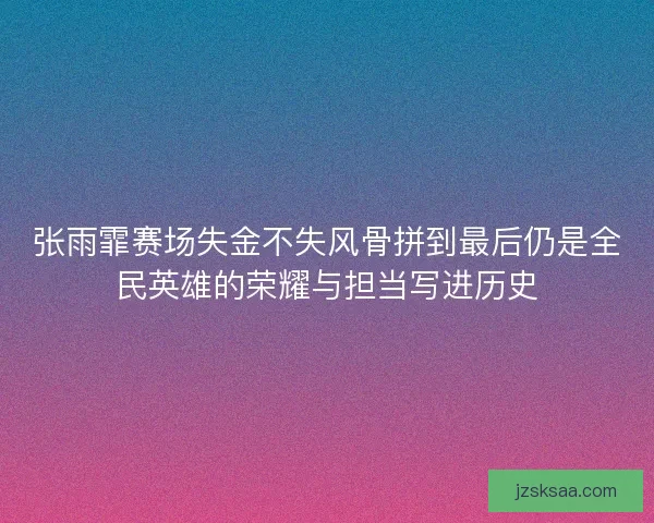 张雨霏赛场失金不失风骨拼到最后仍是全民英雄的荣耀与担当写进历史
