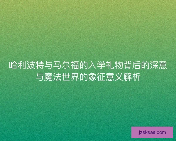 哈利波特与马尔福的入学礼物背后的深意与魔法世界的象征意义解析