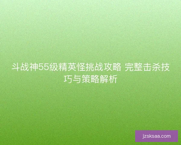 斗战神55级精英怪挑战攻略 完整击杀技巧与策略解析
