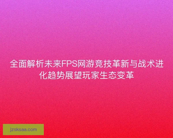 全面解析未来FPS网游竞技革新与战术进化趋势展望玩家生态变革