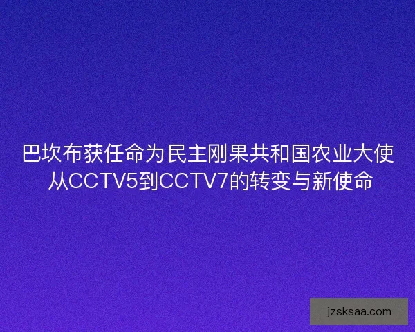 巴坎布获任命为民主刚果共和国农业大使 从CCTV5到CCTV7的转变与新使命