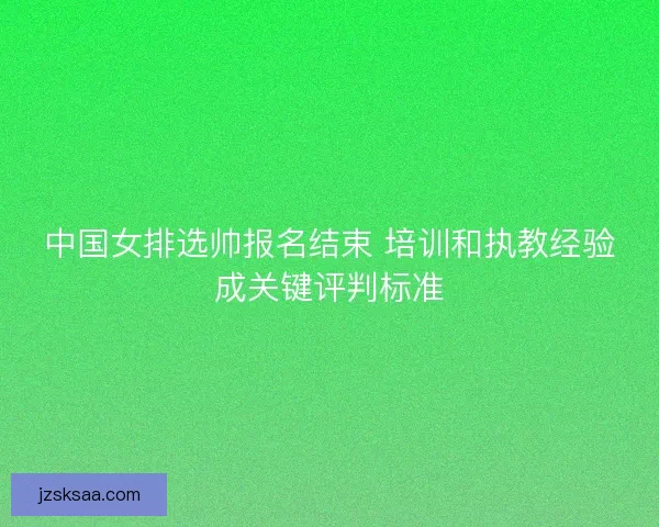 中国女排选帅报名结束 培训和执教经验成关键评判标准