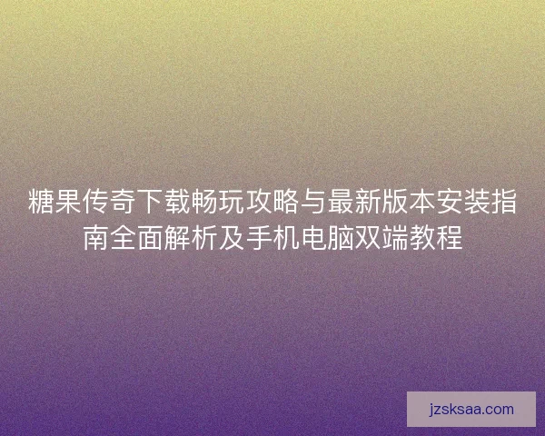 糖果传奇下载畅玩攻略与最新版本安装指南全面解析及手机电脑双端教程