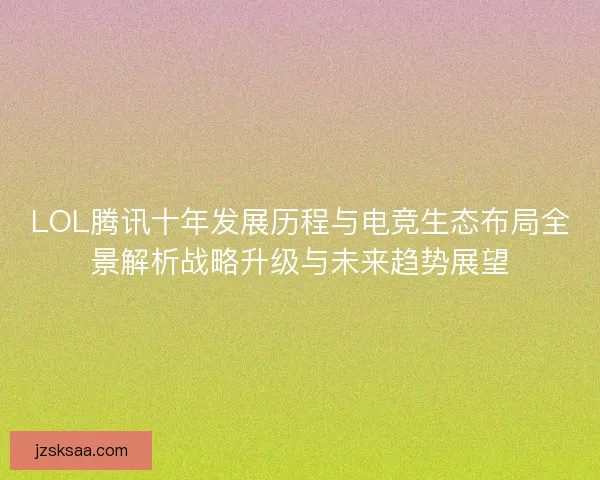 LOL腾讯十年发展历程与电竞生态布局全景解析战略升级与未来趋势展望