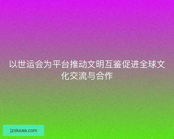 以世运会为平台推动文明互鉴促进全球文化交流与合作