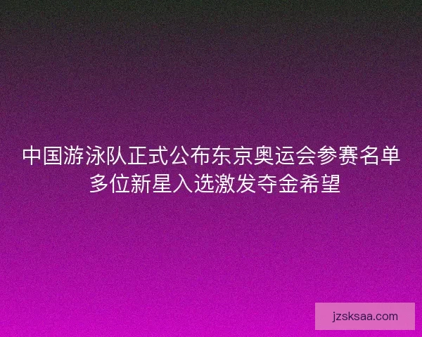 中国游泳队正式公布东京奥运会参赛名单 多位新星入选激发夺金希望