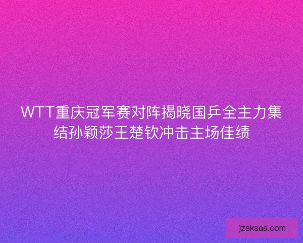 WTT重庆冠军赛对阵揭晓国乒全主力集结孙颖莎王楚钦冲击主场佳绩