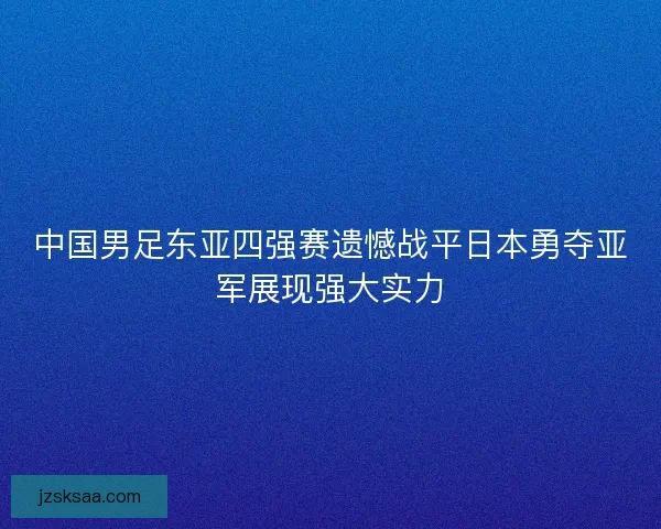 中国男足东亚四强赛遗憾战平日本勇夺亚军展现强大实力