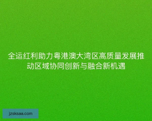 全运红利助力粤港澳大湾区高质量发展推动区域协同创新与融合新机遇