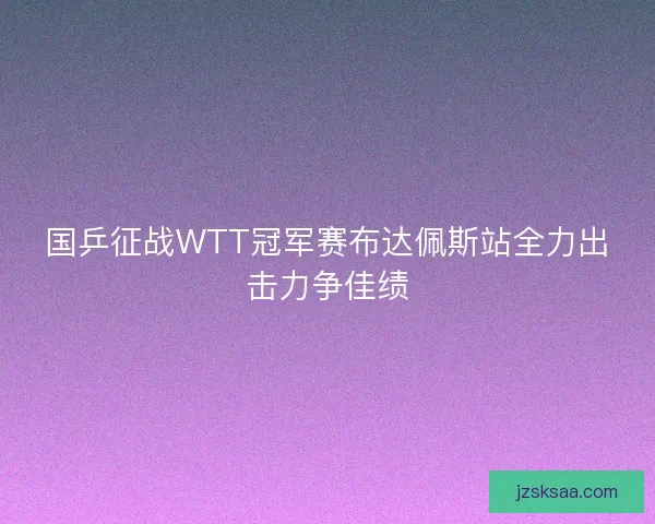 国乒征战WTT冠军赛布达佩斯站全力出击力争佳绩