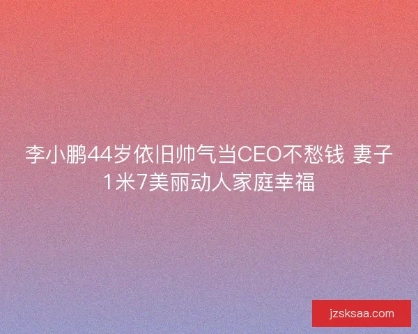 李小鹏44岁依旧帅气当CEO不愁钱 妻子1米7美丽动人家庭幸福