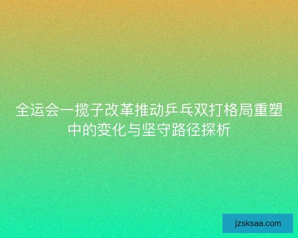 全运会一揽子改革推动乒乓双打格局重塑中的变化与坚守路径探析