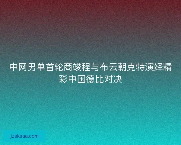 中网男单首轮商竣程与布云朝克特演绎精彩中国德比对决